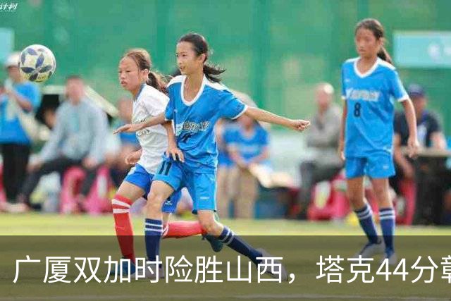 广厦双加时险胜山西，塔克44分彰显外援重要性